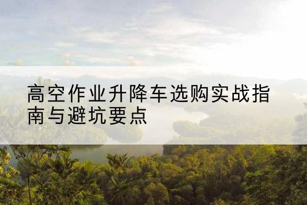 富民升降车怎么选-高空作业升降车选购实战指南与避坑要点