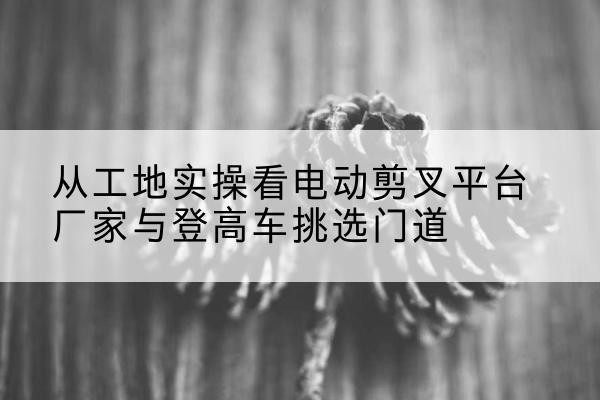 富民电动剪叉升降平台厂家-从工地实操看电动剪叉平台厂家与登高车挑选门道