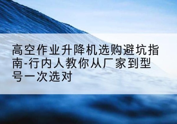 富民升降平台厂家-高空作业升降机选购避坑指南-行内人教你从厂家到型号一次选对