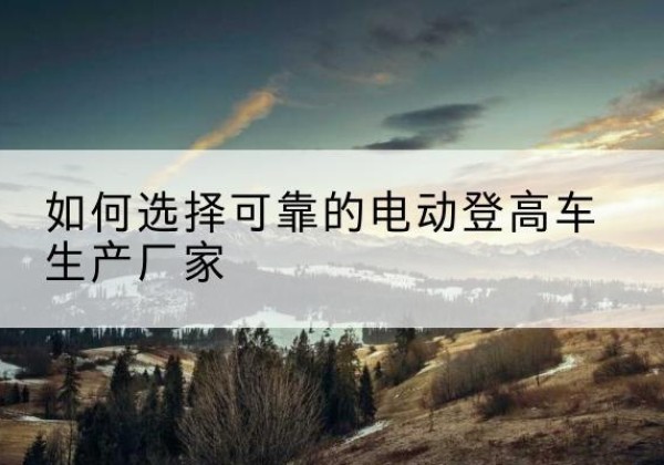 富民电动登高车厂家-如何选择可靠的电动登高车生产厂家