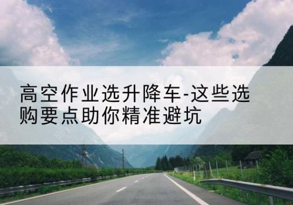 富民升降车厂家-高空作业选升降车-这些选购要点助你*避坑