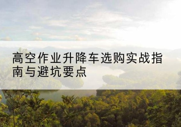 富民升降车怎么选-高空作业升降车选购实战指南与避坑要点
