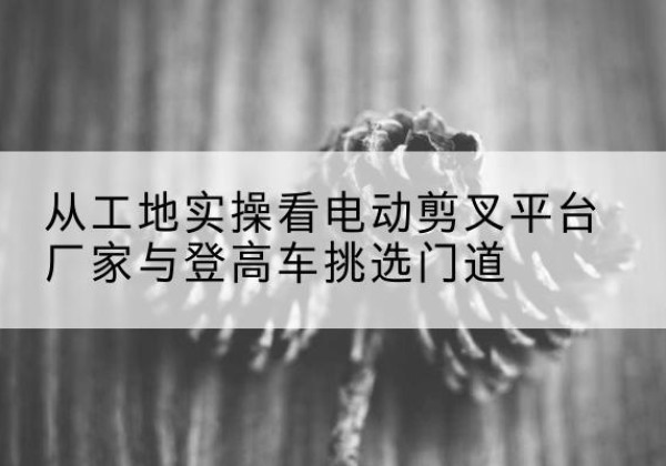 富民电动剪叉升降平台厂家-从工地实操看电动剪叉平台厂家与登高车挑选门道