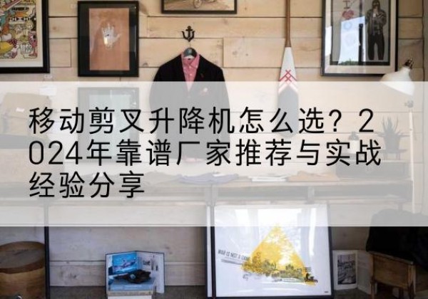 富民升降平台厂家推荐-移动剪叉升降机怎么选？2024年靠谱厂家推荐与实战经验分享